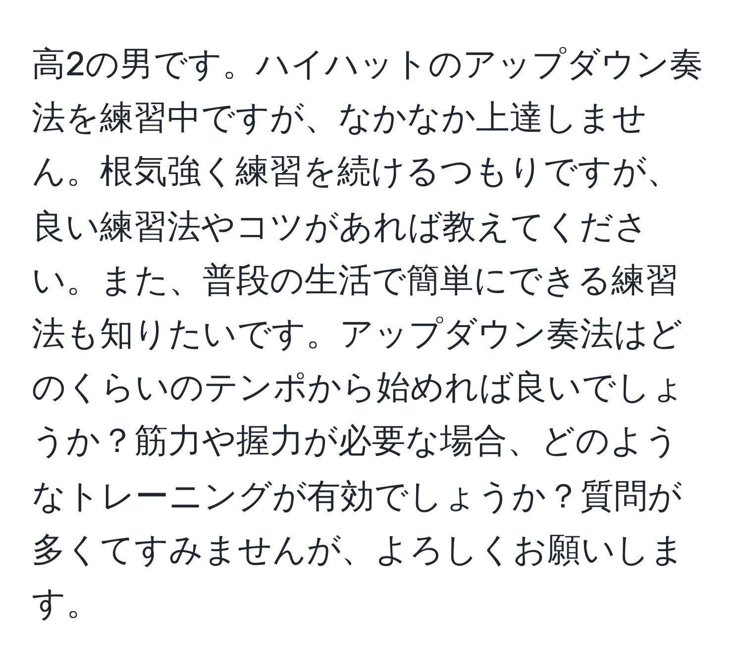 高2の男です。ハイハットのアップダウン奏法を練習中ですが、なかなか上達しません。根気強く練習を続けるつもりですが、良い練習法やコツがあれば教えてください。また、普段の生活で簡単にできる練習法も知りたいです。アップダウン奏法はどのくらいのテンポから始めれば良いでしょうか？筋力や握力が必要な場合、どのようなトレーニングが有効でしょうか？質問が多くてすみませんが、よろしくお願いします。