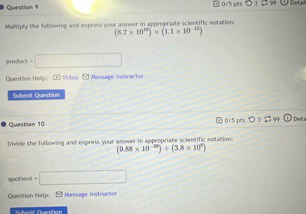 □0/5 pts つ 3 99 . Detai 
Multiply the following and express your answer in appropriate scientific notation:
(8.7* 10^(10))* (1.1* 10^(-15))
product =□ 
Question Help: Video Message instructor 
Submit Question 
Question 10 C 0/5 pts 99 Deta 
Divide the following and express your answer in appropriate scientific notation:
(9.88* 10^(-38))/ (3.8* 10^8)
quotient =□
Question Help: Message instructor 
Submit Question