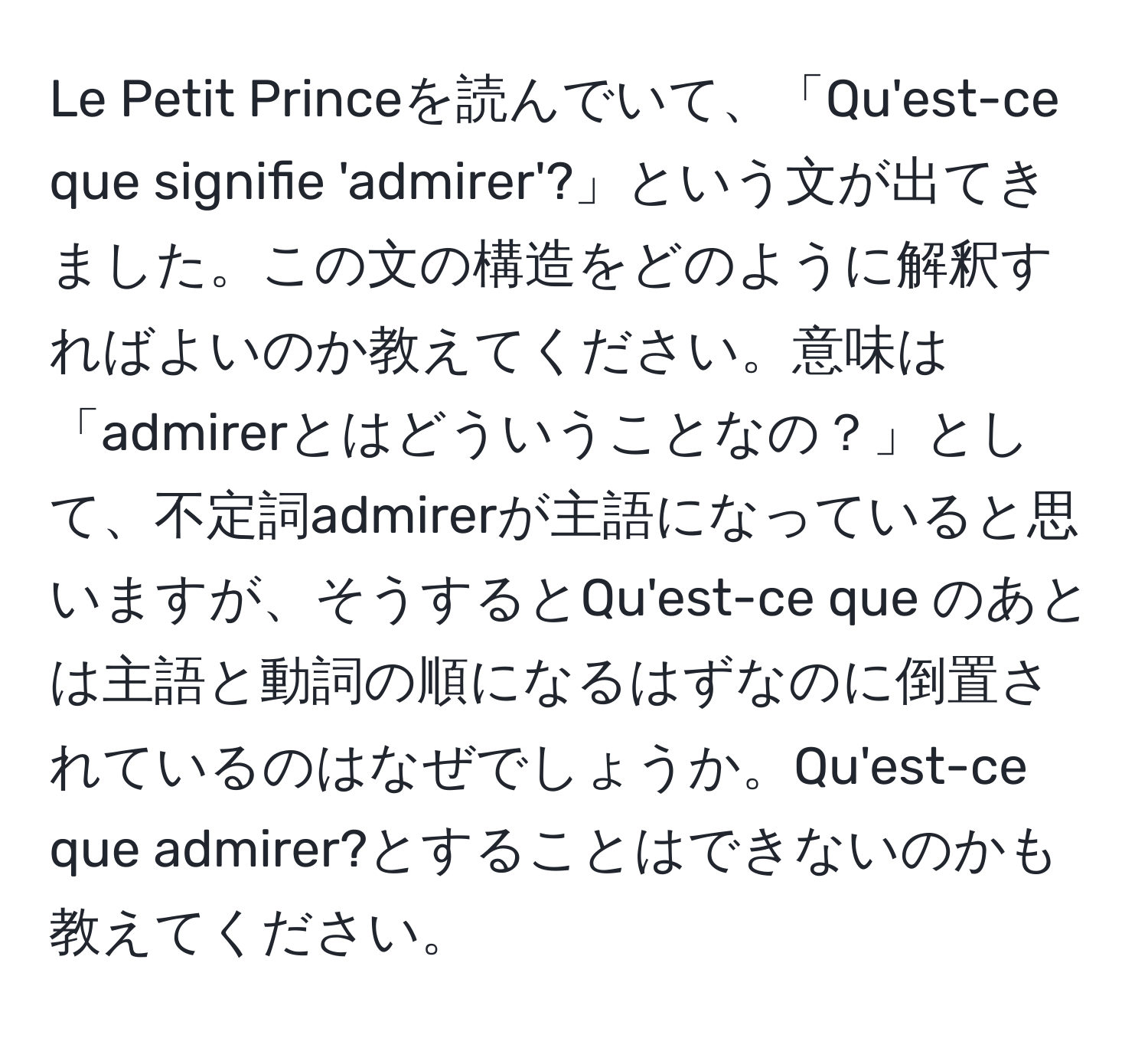 Le Petit Princeを読んでいて、「Qu'est-ce que signifie 'admirer'?」という文が出てきました。この文の構造をどのように解釈すればよいのか教えてください。意味は「admirerとはどういうことなの？」として、不定詞admirerが主語になっていると思いますが、そうするとQu'est-ce que のあとは主語と動詞の順になるはずなのに倒置されているのはなぜでしょうか。Qu'est-ce que admirer?とすることはできないのかも教えてください。