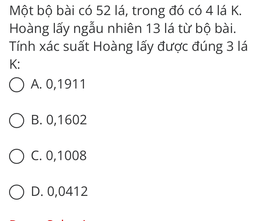 Một bộ bài có 52 lá, trong đó có 4 lá K.
Hoàng lấy ngẫu nhiên 13 lá từ bộ bài.
Tính xác suất Hoàng lấy được đúng 3 lá
K:
A. 0,1911
B. 0,1602
C. 0,1008
D. 0,0412