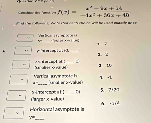 Consider the function f(x)= (x^2-9x+14)/-4x^2+36x+40 . 
Find the following. Note that each choice will be used exactly once.
Vertical asymptote is
x= _ (larger x -value)
1. 7
y-intercept at (0, _ )
2. 2
x-intercept at (_ , 0)
(smaller x -value) 3. 10
Vertical asymptote is 4. -1
x= _ (smaller x -value)
x-intercept at (_ , 0) 5. 7/20
(larger x -value)
6. -1/4
Horizontal asymptote is
_ y=