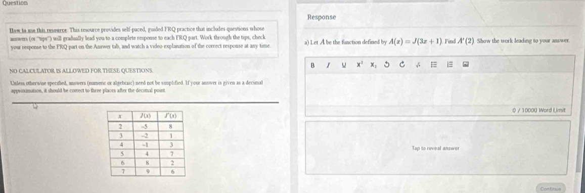 Question
Response
How to use this resource: This resource provides self-paced, guided FRQ practice that includes questions whose
answers (or '''tips''') will gradually lead you to a complete response to each FRQ part. Work through the tips, check a) Let A be the function defined by A(x)=J(3x+1) Find A'(2) Show the work leading to your answer.
your response to the FRQ part on the Answer tab, and watch a video explanation of the correct response at any time.
B I u x^2 X: C √;
NO CALCULATOR IS ALLOWED FOR THESE QUESTIONS
Unless otherwise specified, answers (enmeric or algebraic) need not be simplified. If your answer is given as a decimal
approximation, it should be correct to three places after the decimal point
D
0 / 10000 Word Limit
Tap to reveal answer
Continue