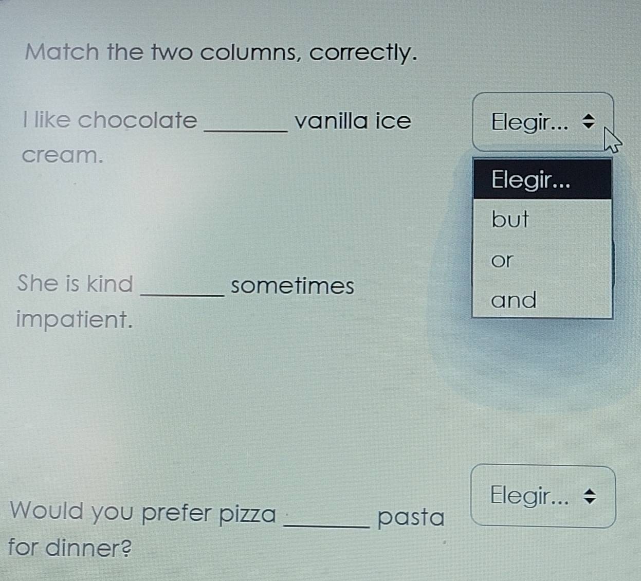 Match the two columns, correctly.
I like chocolate_ vanilla ice Elegir...
cream.
Elegir...
but
or
She is kind _sometimes
and
impatient.
Elegir...
Would you prefer pizza _pasta
for dinner?