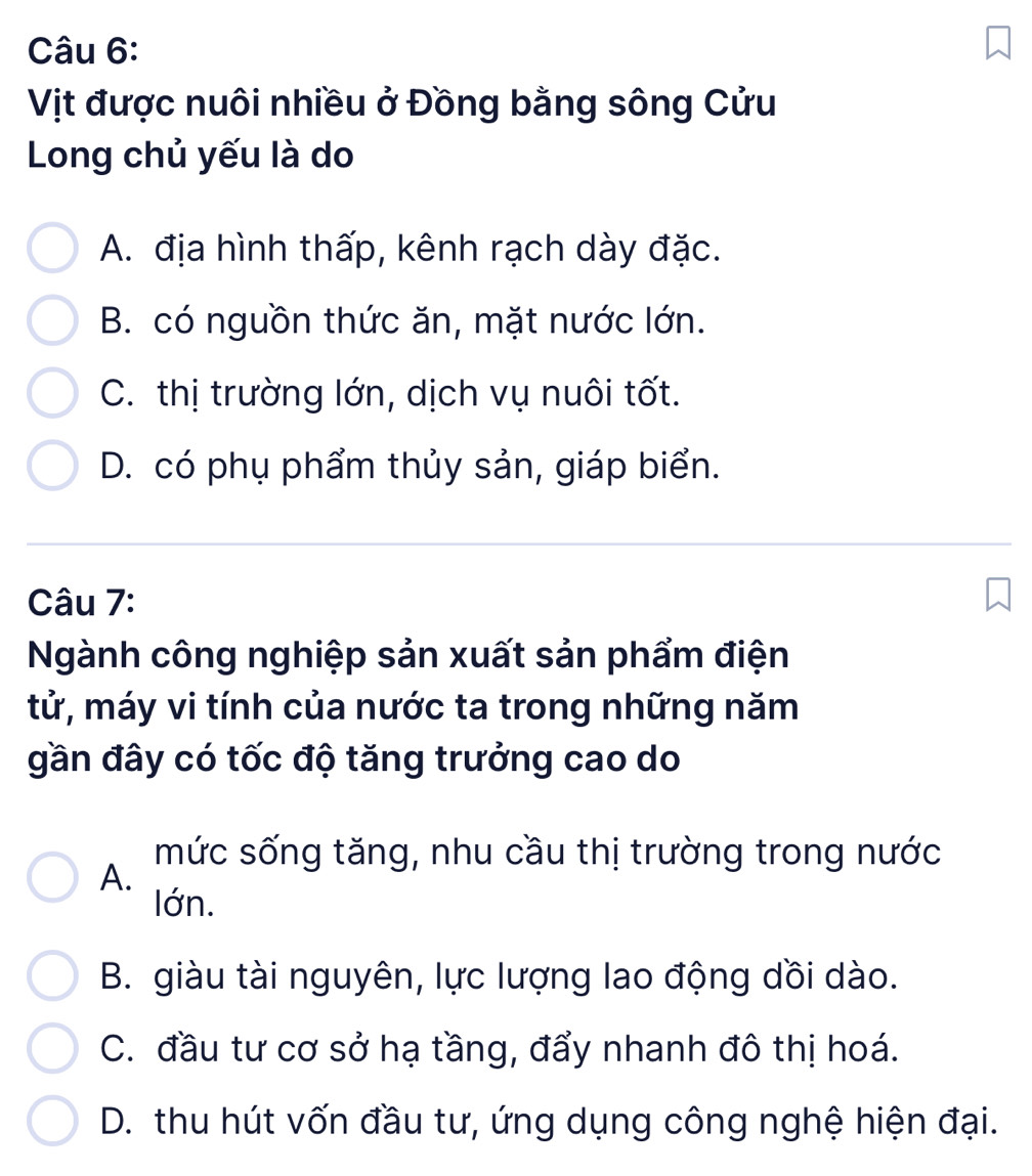 Vịt được nuôi nhiều ở Đồng bằng sông Cửu
Long chủ yếu là do
A. địa hình thấp, kênh rạch dày đặc.
B. có nguồn thức ăn, mặt nước lớn.
C. thị trường lớn, dịch vụ nuôi tốt.
D. có phụ phẩm thủy sản, giáp biển.
Câu 7:
Ngành công nghiệp sản xuất sản phẩm điện
tử, máy vi tính của nước ta trong những năm
gần đây có tốc độ tăng trưởng cao do
mức sống tăng, nhu cầu thị trường trong nước
A.
lớn.
B. giàu tài nguyên, lực lượng lao động dồi dào.
C. đầu tư cơ sở hạ tầng, đẩy nhanh đô thị hoá.
D. thu hút vốn đầu tư, ứng dụng công nghệ hiện đại.