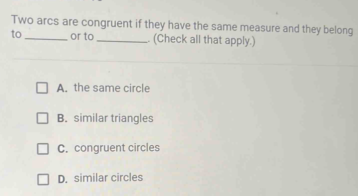 Two arcs are congruent if they have the same measure and they belong
to_ or to _. (Check all that apply.)
A. the same circle
B. similar triangles
C. congruent circles
D. similar circles