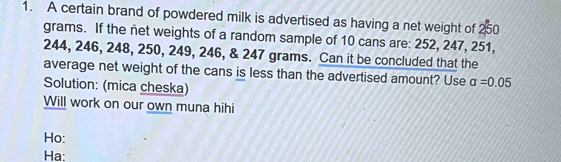 A certain brand of powdered milk is advertised as having a net weight of 250
grams. If the net weights of a random sample of 10 cans are: 252, 247, 251,
244, 246, 248, 250, 249, 246, & 247 grams. Can it be concluded that the 
average net weight of the cans is less than the advertised amount? Use alpha =0.05
Solution: (mica cheska) 
Will work on our own muna hihi 
Ho: 
Ha: