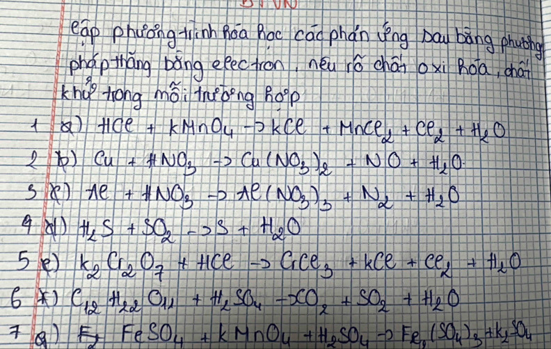eap phoong tinh Qoa Boc cāo phǎn yīng bāg bāng phuthg 
phap tháng bàng eec tron, néu ié chái oxì Roa, chái 
khú tong mǒi tnǎbèng hopp
HCl+KMnO_4to KCl+MnCl_2+Cl_2+H_2O
2) Cu+HNO_3to Cu(NO_3)_2+NO+H_2O
Al+HNO_3to Al(NO_3)_3+N_2+H_2O
4A1) H_2S+SO_2to S+H_2O
5() K_2Cr_2O_7+HClto CrCl_3+KCl+Cl_2+H_2O
6 ) C_12H_22O_11+H_2SO_4-CO_2+SO_2+H_2O
FeSO_4+KMnO_4+H_2SO_4to Fe_4(SO_4)_3+K_2SO_4