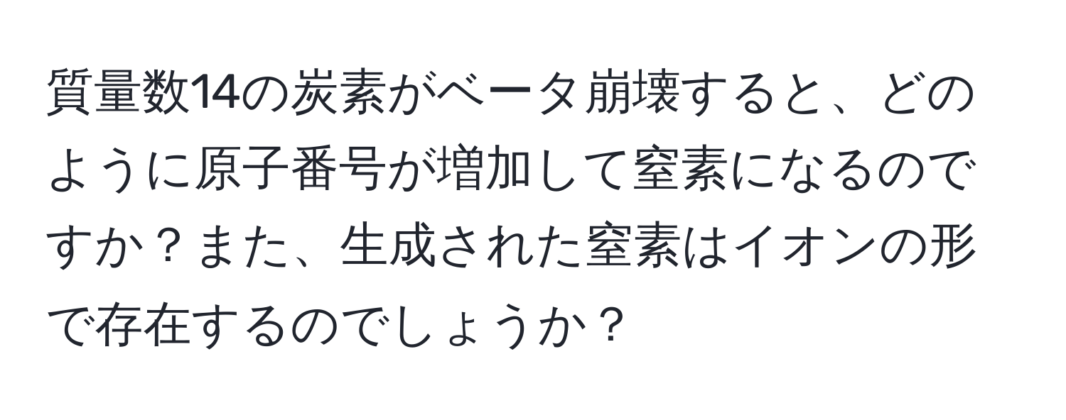 質量数14の炭素がベータ崩壊すると、どのように原子番号が増加して窒素になるのですか？また、生成された窒素はイオンの形で存在するのでしょうか？