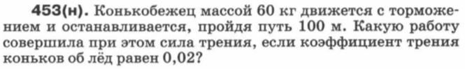 453(h). Конькобежец массой 60 кгдвижется с торможе- 
нием и останавливается, пройдя путь 100 м. Какую работу 
совершила при этом сила трения, если коэффициент трения 
коньков об лёд равен 0,02?