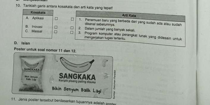 Tariklah garis antara kosakata dan arti kata yang tepat!
Kosakata Arti Kata
A. Aplikasi 1. Penemuan baru yang berbeda dari yang sudah ada atau sudah
dikenal sebelumnya.
B. Inovasi 2. Dalam jumlah yang banyak sekali.
C. Massal 3. Program komputer atau perangkat lunak yang didesain untuk
mengerjakan tugas tertentu.
D. Isian
Poster untuk soal nomor 11 dan 12.
SANGKAKA
SANGKAKA
Bikin Benyum Balk Lagi Keripik pisang paling disuka 5
Bikin Senyum Balik Lagi
11. Jenis poster tersebut berdasarkan tujuannya adalah poster