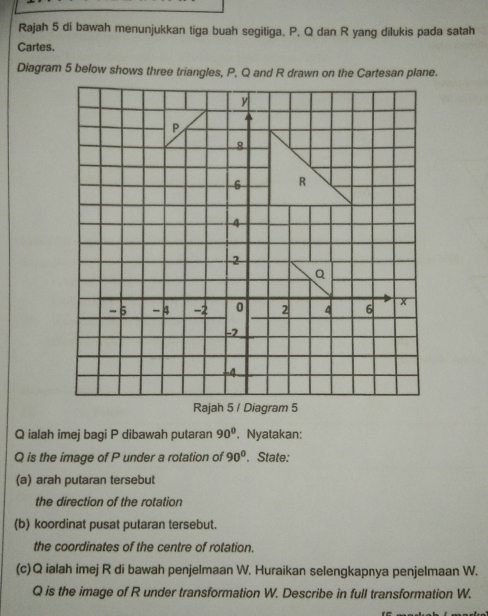 Rajah 5 di bawah menunjukkan tiga buah segitiga, P, Q dan R yang dilukis pada satah 
Cartes.
Q ialah imej bagi P dibawah putaran 90°. Nyatakan:
Q is the image of P under a rotation of 90°. State: 
(a) arah putaran tersebut 
the direction of the rotation 
(b) koordinat pusat putaran tersebut. 
the coordinates of the centre of rotation. 
(c) Q ialah imej R di bawah penjelmaan W. Huraikan selengkapnya penjelmaan W.
Q is the image of R under transformation W. Describe in full transformation W.