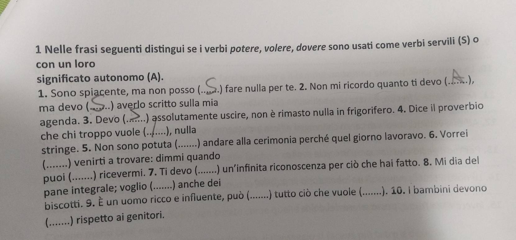 Nelle frasi seguenti distingui se i verbi potere, volere, dovere sono usati come verbi servili (S) o 
con un loro 
significato autonomo (A). _.), 
1. Sono spiacente, ma non posso (.. .) fare nulla per te. 2. Non mi ricordo quanto ti devo (... 
ma devo (._ .) averlo scritto sulla mia 
agenda. 3. Devo (.......) assolutamente uscire, non è rimasto nulla in frigorifero. 4. Dice il proverbio 
che chi troppo vuole (.......), nulla 
stringe. 5. Non sono potuta (.......) .) andare alla cerimonia perché quel giorno lavoravo. 6. Vorrei 
(.......) venirti a trovare: dimmi quando 
puoi (....... .) ricevermi. 7. Ti devo (. _....... .) un'infinita riconoscenza per ciò che hai fatto. 8. Mi dia del 
pane integrale; voglio (.......) anche dei 
biscotti. 9. È un uomo ricco e influente, può (.......) tutto ciò che vuole (._ ....... .). 10. I bambini devono 
(.......) rispetto ai genitori.