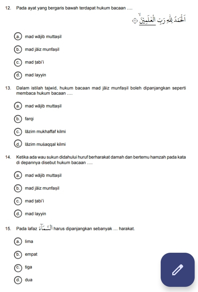 Pada ayat yang bergaris bawah terdapat hukum bacaan ....
a. mad wājib muttaṣil
b. ) mad jāiz munfașil
c. mad ṭabi'i
d. mad layyin
13. Dalam istilah tajwid, hukum bacaan mad jāiz munfaşil boleh dipanjangkan seperti
membaca hukum bacaan ....
a. mad wājib muttaṣil
b. farqi
c. lāzim mukhaffaf kilmi
d. lāzim mušaqqal kilmi
14. Ketika ada wau sukun didahului huruf berharakat damah dan bertemu hamzah pada kata
di depannya disebut hukum bacaan ....
a. mad wājib muttaṣil
b. mad jāiz munfașşil
c. mad ṭabi'i
d. mad layyin
15. Pada lafaz harus dipanjangkan sebanyak ... harakat.
a. lima
b. empat
c. tiga
d.) dua