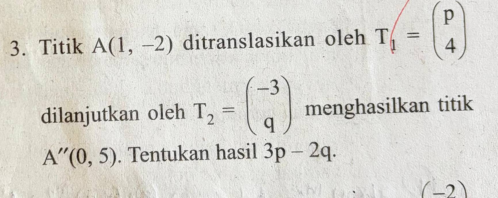 Titik A(1,-2) ditranslasikan oleh T_1=beginpmatrix p 4endpmatrix
dilanjutkan oleh T_2=beginpmatrix -3 qendpmatrix menghasilkan titik
A''(0,5). Tentukan hasil 3p-2q. 
(-2)