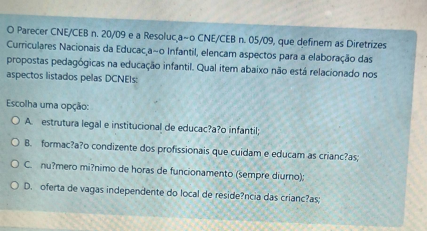 Parecer CNE/CEB n. 20/09 e a Resoluca~o CNE/CEB n. 05/09, que definem as Diretrizes
Curriculares Nacionais da Educac,a~o Infantil, elencam aspectos para a elaboração das
propostas pedagógicas na educação infantil. Qual item abaixo não está relacionado nos
aspectos listados pelas DCNEIs:
Escolha uma opção:
A. estrutura legal e institucional de educac?a?o infantil;
B. formac?a?o condizente dos profissionais que cuidam e educam as crianc?as;
C. nu?mero mi?nimo de horas de funcionamento (sempre diurno);
D. oferta de vagas independente do local de reside?ncia das crianc?as;