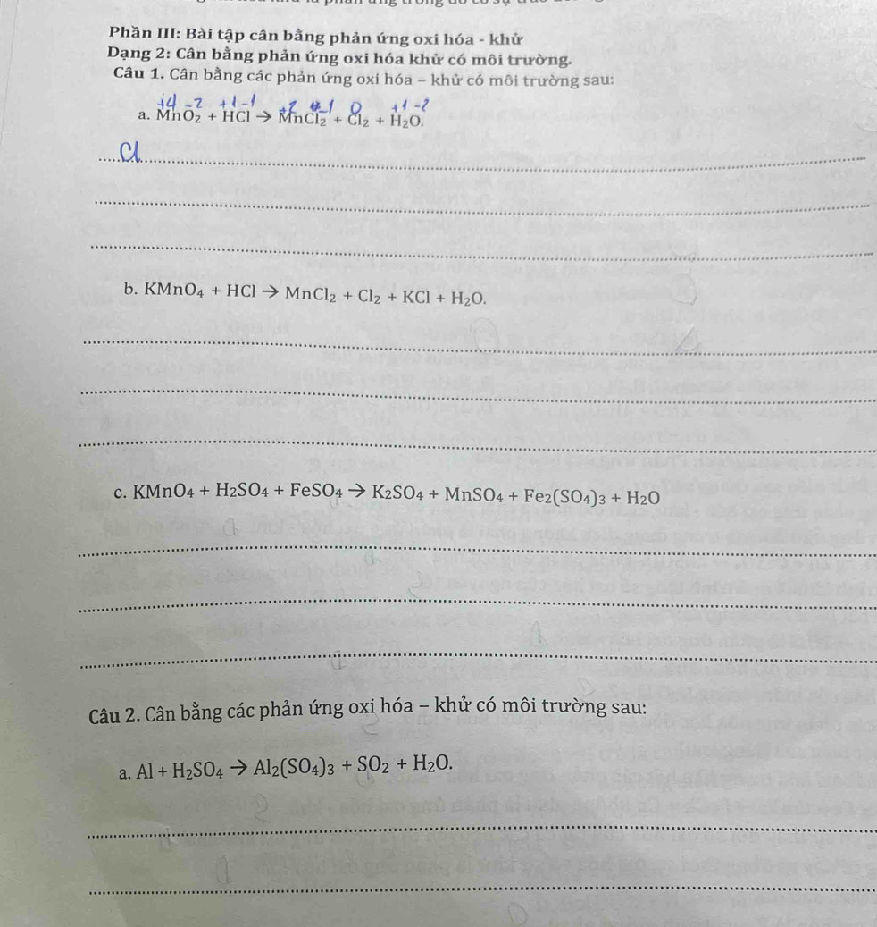 Phần III: Bài tập cân bằng phản ứng oxi hóa - khử 
Dạng 2: Cân bằng phản ứng oxi hóa khử có môi trường. 
Câu 1. Cân bằng các phản ứng oxi hóa - khử có môi trường sau: 
a. MnO2 + HCl→ MnCl + C₂ + H₂O
_ 
_ 
_ 
b. KMnO_4+HClto MnCl_2+Cl_2+KCl+H_2O. 
_ 
_ 
_ 
C. KMnO_4+H_2SO_4+FeSO_4to K_2SO_4+MnSO_4+Fe_2(SO_4)_3+H_2O
_ 
_ 
_ 
Câu 2. Cân bằng các phản ứng oxi hóa - khử có môi trường sau: 
a. Al+H_2SO_4to Al_2(SO_4)_3+SO_2+H_2O. 
_ 
_