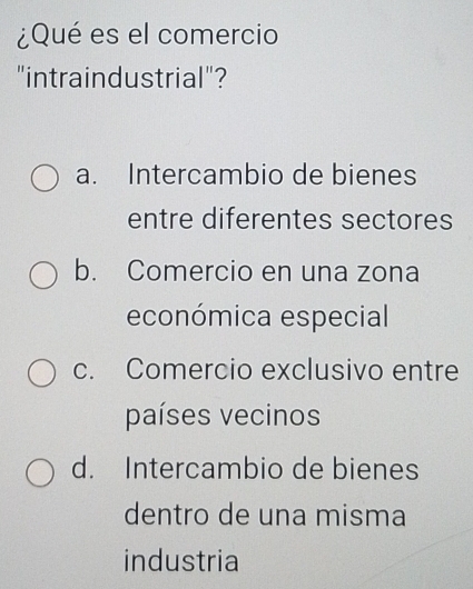 ¿Qué es el comercio
"intraindustrial"?
a. Intercambio de bienes
entre diferentes sectores
b. Comercio en una zona
económica especial
c. Comercio exclusivo entre
países vecinos
d. Intercambio de bienes
dentro de una misma
industria