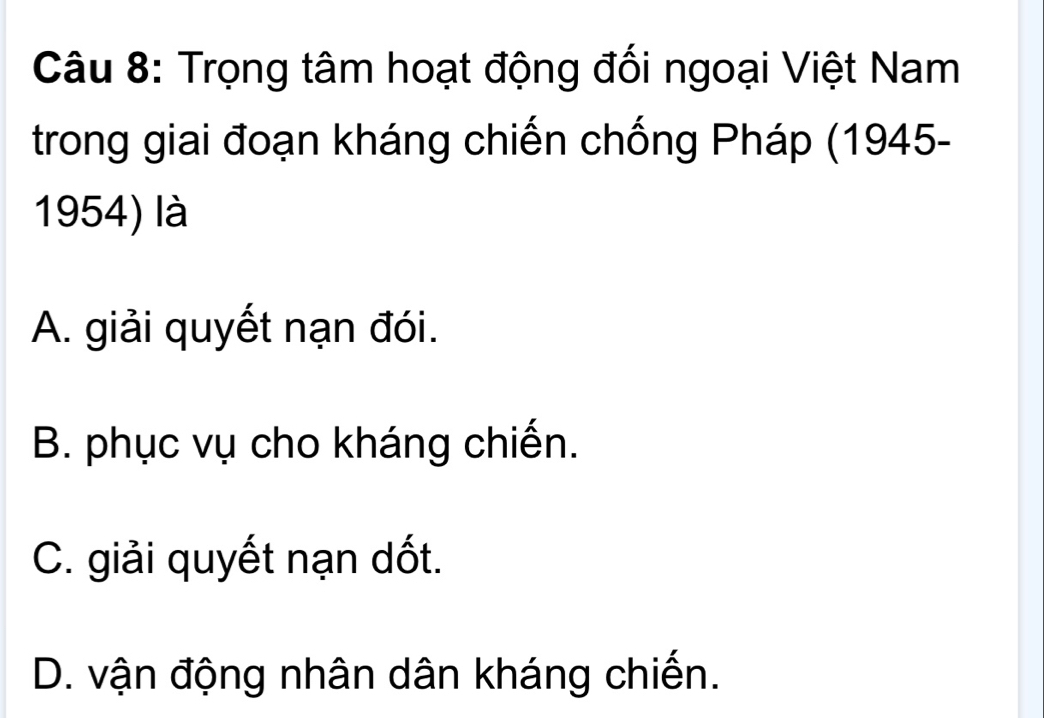 Trọng tâm hoạt động đối ngoại Việt Nam
trong giai đoạn kháng chiến chống Pháp (1945-
1954) là
A. giải quyết nạn đói.
B. phục vụ cho kháng chiến.
C. giải quyết nạn dốt.
D. vận động nhân dân kháng chiến.