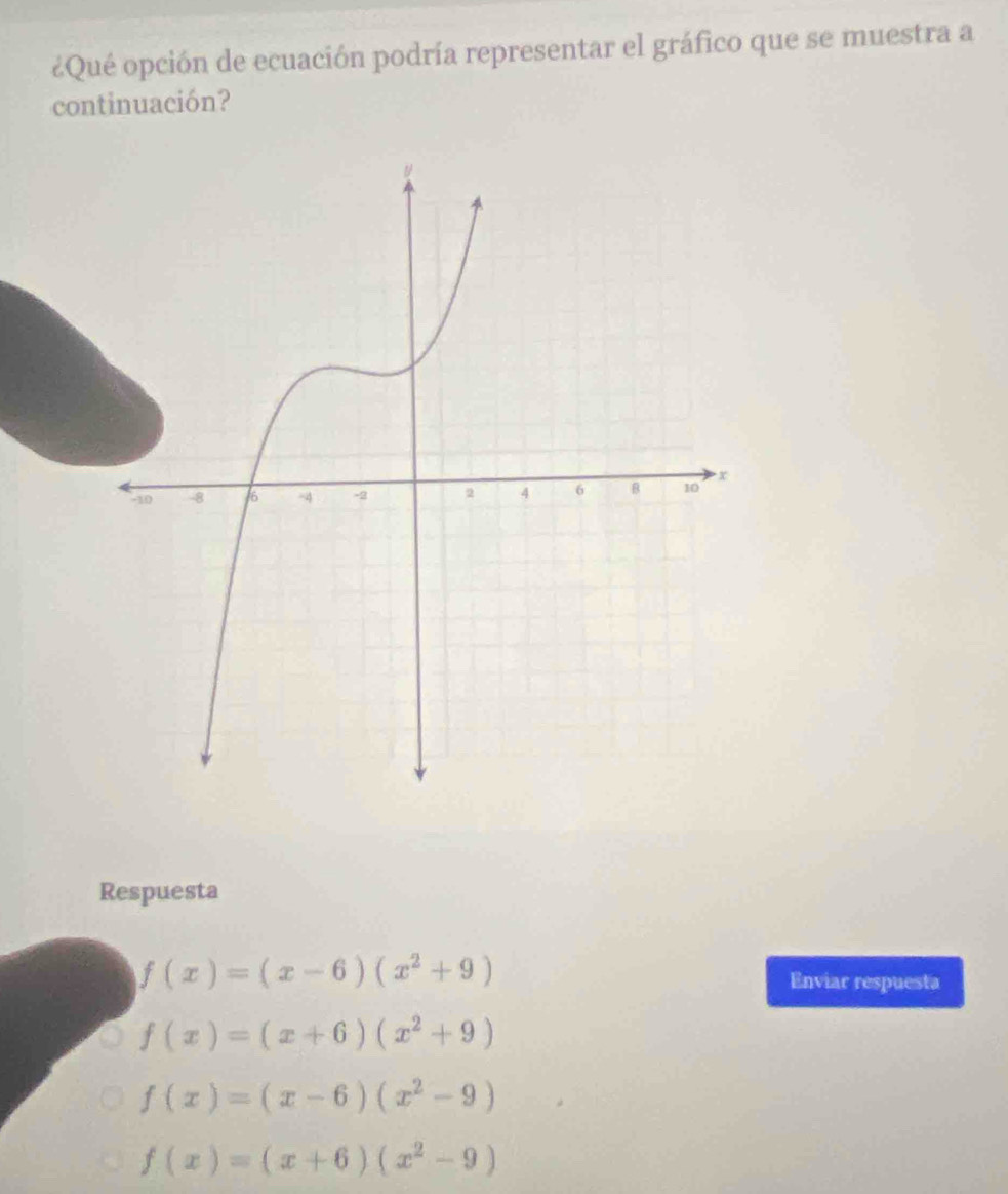 ¿Qué opción de ecuación podría representar el gráfico que se muestra a
continuación?
Respuesta
f(x)=(x-6)(x^2+9) Enviar respuesta
f(x)=(x+6)(x^2+9)
f(x)=(x-6)(x^2-9)
f(x)=(x+6)(x^2-9)