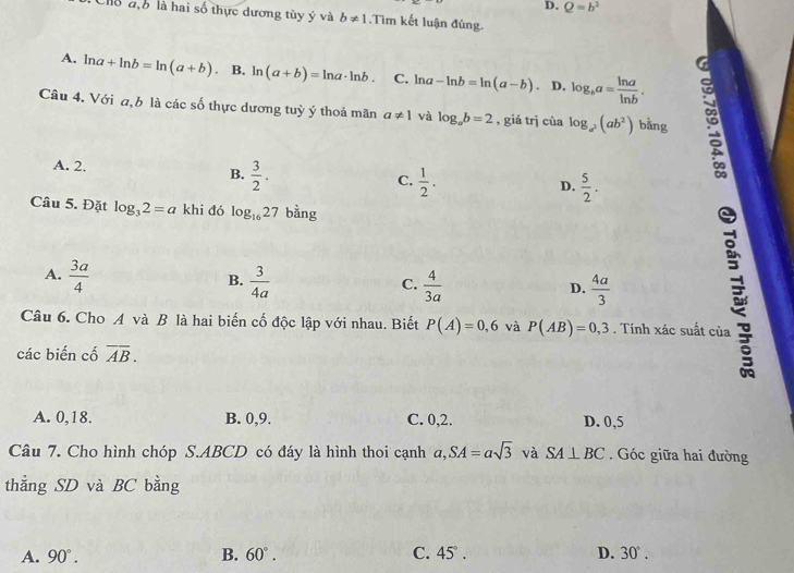 D. Q=b^2
Chỗ đb là hai số thực dương tùy ý và b!= 1.Tìm kết luận đúng.
A. ln a+ln b=ln (a+b). B. ln (a+b)=ln a· ln b. C, ln a-ln b=ln (a-b) D. log _ba= ln a/ln b . 
.
Câu 4. Với a, b là các số thực dương tuỷ ý thoả mãn a!= 1 và log _ab=2 , giá trị cùa log _a^2(ab^2) bằng
A. 2.  3/2 . 
B.
C.  1/2 .  5/2 . 
D.
Câu 5. Đặt log _32=a khi đó log _1627 bằng
A.  3a/4   3/4a 
B.
C.  4/3a   4a/3  E
D.
Câu 6. Cho A và B là hai biến cố độc lập với nhau. Biết P(A)=0,6 và P(AB)=0,3. Tính xác suất của
các biến cố overline AB.
A. 0, 18. B. 0, 9. C. 0, 2. D. 0,5
Câu 7. Cho hình chóp S. ABCD có đáy là hình thoi cạnh a, SA=asqrt(3) và SA⊥ BC. Góc giữa hai đường
thẳng SD và BC bằng
A. 90°. B. 60°. C. 45°. D. 30°.