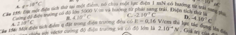 A q=10^(-4)C
D
-10^(circ ^) HC
Câa 155: Đột một điện tích thứ tại một điểm, nó chịu một lực điện 1 mN có hướng từ trái sang phá 0 V/m và hướng từ g trái. Điện tích thứ là
Cường độ điện trường có độ
C. -2.10^(-7)C
B. 4.10^(-7)C D. -4.10^(-7)C
A 210^(-7)C
Căm 156: Một điện tích điểm q đặt trong điện trương đều có E=0,16 V/cm thì lực tác dụng lên điện
tiêu với véctơ cường độ điện trường và có độ lớn là 2.10^(-4)N Giá trị của đi