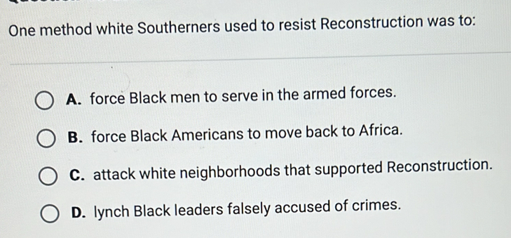 One method white Southerners used to resist Reconstruction was to:
A. force Black men to serve in the armed forces.
B. force Black Americans to move back to Africa.
C. attack white neighborhoods that supported Reconstruction.
D. lynch Black leaders falsely accused of crimes.