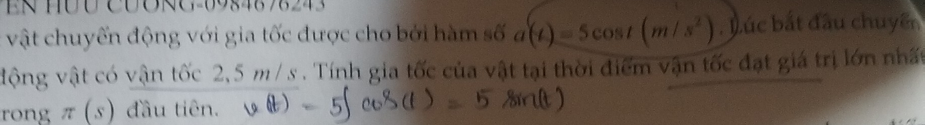 EN HÜU CUONG- 0984878243
vật chuyến động với gia tốc được cho bởi hàm số a(t)=5cos t(m/s^2). Lúc bắt đầu chuyên 
động vật có vận tốc 2,5 m/ s. Tính gia tốc của vật tại thời điểm vận tốc đạt giá trị lớn nhất 
rong π (s) đầu tiên.