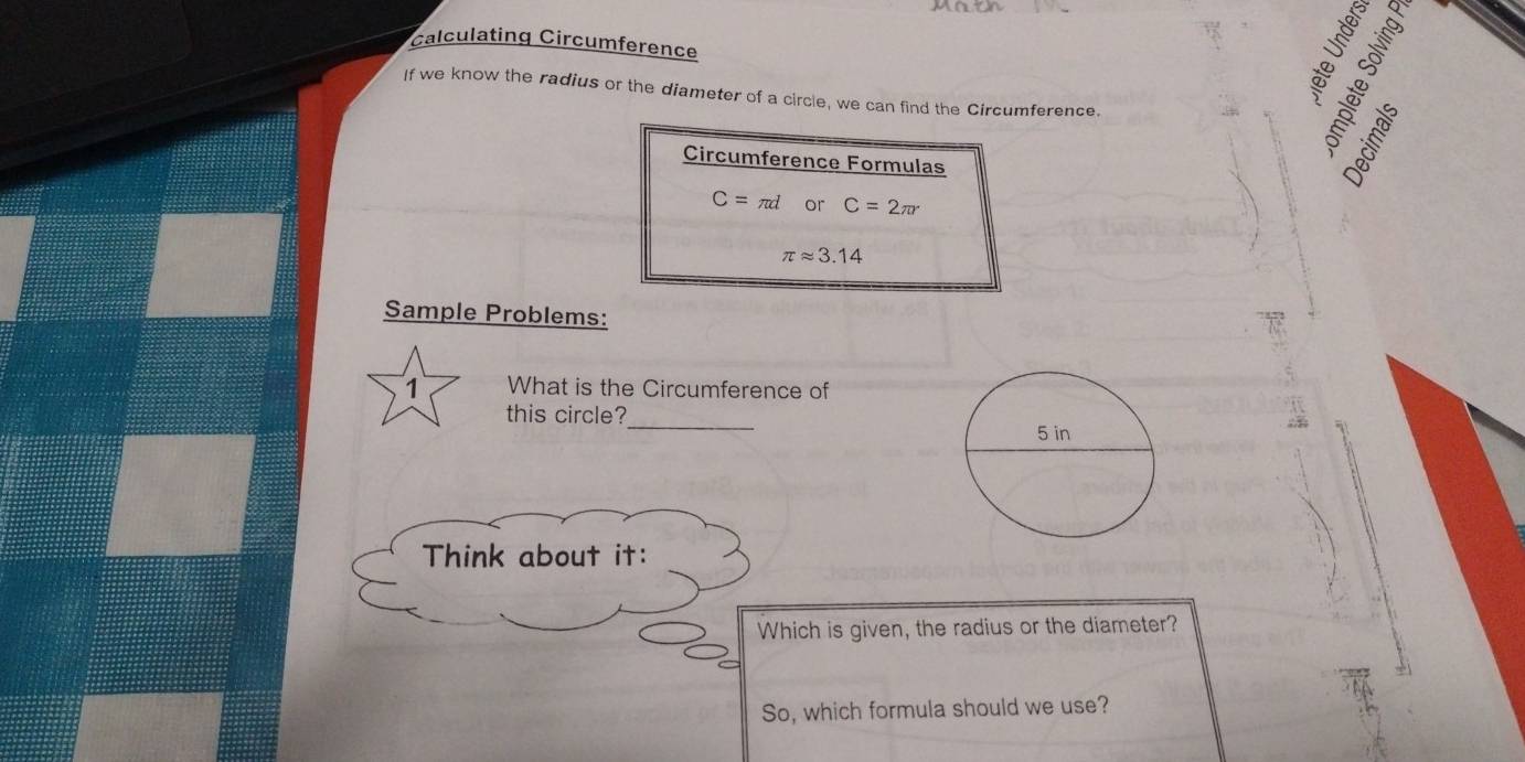 alculating Circumference 
5 
If we know the radius or the diameter of a circle, we can find the Circumference. 
Circumference Formulas
C=π d or C=2π r
π approx 3.14
Sample Problems: 
1 What is the Circumference of 
this circle? 
_ 
Think about it: 
Which is given, the radius or the diameter? 
So, which formula should we use?