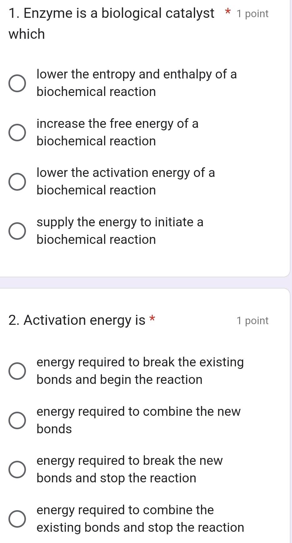 Enzyme is a biological catalyst * 1 point
which
lower the entropy and enthalpy of a
biochemical reaction
increase the free energy of a
biochemical reaction
lower the activation energy of a
biochemical reaction
supply the energy to initiate a
biochemical reaction
2. Activation energy is * 1 point
energy required to break the existing
bonds and begin the reaction
energy required to combine the new
bonds
energy required to break the new
bonds and stop the reaction
energy required to combine the
existing bonds and stop the reaction