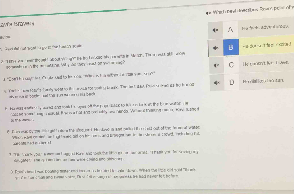 Which best describes Ravi's point of
avi's Bravery
A He feels adventurous.
autam
1. Ravi did not want to go to the beach again.
B He doesn't feel excited.
2. "Have you ever thought about skiing?" he had asked his parents in March. There was still snow
somewhere in the mountains. Why did they insist on swimming?
C He doesn't feel brave.
3. "Don't be silly," Mr. Gupta said to his son. "What is fun without a little sun, son?"
D
4. That is how Ravi's family went to the beach for spring break. The first day, Ravi sulked as he buried He dislikes the sun.
his nose in books and the sun warmed his back.
5. He was endlessly bored and took his eyes off the paperback to take a look at the blue water. He
noticed something unusual. It was a hat and probably two hands. Without thinking much, Ravi rushed
to the waves.
6. Ravi was by the little girl before the lifeguard. He dove in and pulled the child out of the force of water.
When Ravi carried the frightened girl on his arms and brought her to the shore, a crowd, including his
parents had gathered.
7. "Oh, thank you," a woman hugged Ravi and took the little girl on her arms. "Thank you for saving my
daughter." The girl and her mother were crying and shivering.
8. Ravi's heart was beating faster and louder as he tried to calm down. When the little girl said "thank
you" in her small and sweet voice, Ravi felt a surge of happiness he had never felt before.