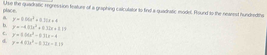 Use the quadratic regression feature of a graphing calculator to find a quadratic model. Round to the nearest hundredths
place.
a. y=0.06x^2+0.31x+4
b. y=-4.03x^2+0.32x+8.19
c . y=0.06x^2-0.31x-4
d, y=4.03x^2-0.32x-8.19