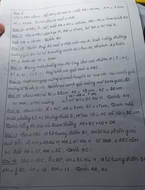 Bci g AH⊥ BCtan H ,Diet AB=10cm,AH=8cm,
cho nhon, sè cua^2circ ABC.
Gihnchuca inh Bc
Bai 10. △ ABC,widehat A=90°, biet AB+AC=49cm,AB-AC=7cm.T
Bat 11 cho △ ABC cantai A,AB=17cm,ke^+BD⊥ ACtalD,
biét DB=15cm eanh Bc.
Bai 12 minh day BCCUO^2△ ABC can tai A, bit zaíng duong
vuing goē Br kete Bxuǒng canh Ac chia AC thann aphan
AH=8cm uc HC=3cm.
Bai 13 scong mat phoing toa do ony cho cai dièm A(5;4),
B(2,3):C(6,-1) Hlay tinh cao goó cuà △ ABC.
Bcil mottamgialuuōng aó canhhuyon ia 10aom. eaccanh gǒo
uuóng to lè uǒc 8:15 eeinh cai canh goó uuóng aud`tam guac dó.
Bai 15: cho △ ABC có BC=25cm,AB=15cm,AC=20cm. HC-HB=7cm. cainh AH.
ar cMR: △ ABC vuóng by lke AH⊥ BCtan C+1
Bai16: cho △ ABC,widehat A=90°,AB=8cm,BC=17cm , ceren na^2a
màt phang 6ǒ Aclchong chuà B, vétia CD⊥ AC va CD=36cm.
lainh tōng do daicac doamthǎng AB+BC+CD+DA.
Bai 17:cho △ ABC iatung diǎn B(, Amlatia phan giāo
aua^2 BAC, vè MH⊥ AB faiH, MK⊥ AC fai K Q? QMR. △ ABCccm.
bi) Biet AB=37,AM=35. canh BC?
Bai 18 cho △ ABC,widehat A=90°,AH⊥ BC tai H, Miatungdwm B0
AM= 1/2 BC,AH=12,AM=13. Gainh AB, AC