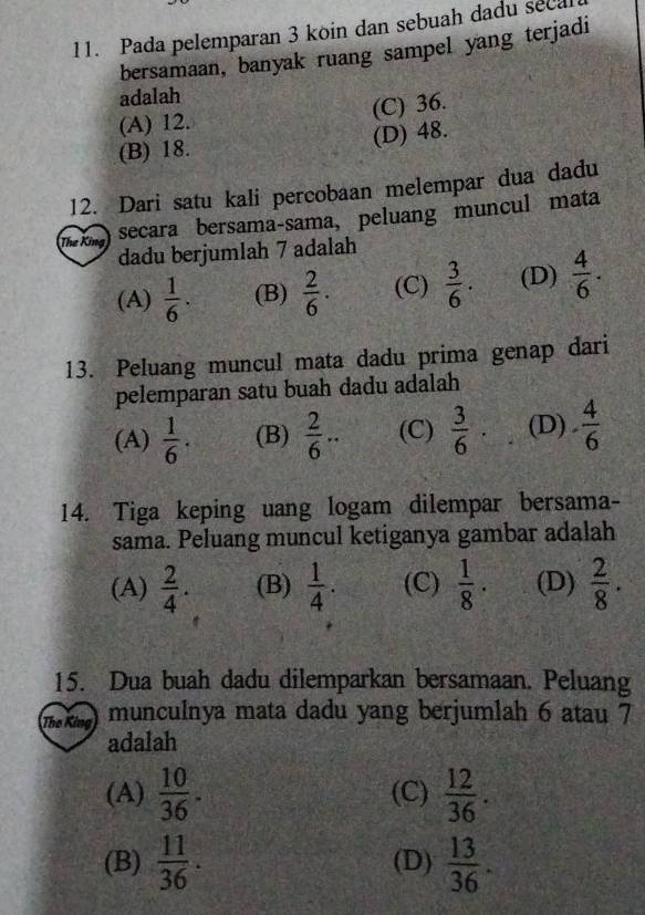 Pada pelemparan 3 köin dan sebuah dadu seca
bersamaan, banyak ruang sampel yang terjadi
adalah
(C) 36.
(A) 12.
(B) 18. (D) 48.
12. Dari satu kali percobaan melempar dua dadu
The King
secara bersama-sama, peluang muncul mata
dadu berjumlah 7 adalah
(A)  1/6 . (B)  2/6 . (C)  3/6 . (D)  4/6 . 
13. Peluang muncul mata dadu prima genap dari
pelemparan satu buah dadu adalah
(A)  1/6 . (B)  2/6 .. (C)  3/6  (D) ·  4/6 
14. Tiga keping uang logam dilempar bersama-
sama. Peluang muncul ketiganya gambar adalah
(A)  2/4 . (B)  1/4 . (C)  1/8 · (D)  2/8 . 
15. Dua buah dadu dilemparkan bersamaan. Peluang
The King munculnya mata dadu yang berjumlah 6 atau 7
adalah
(A)  10/36 . (C)  12/36 .
(B)  11/36 . (D)  13/36 .