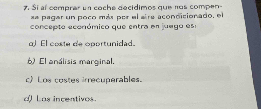 Si al comprar un coche decidimos que nos compen-
sa pagar un poco más por el aire acondicionado, el
concepto económico que entra en juego es:
α) El coste de oportunidad.
b) El análisis marginal.
c) Los costes irrecuperables.
d) Los incentivos.