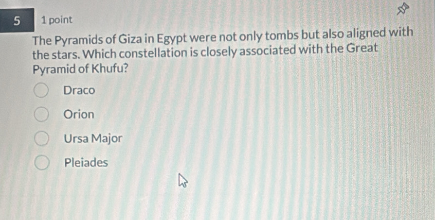 5 1 point
The Pyramids of Giza in Egypt were not only tombs but also aligned with
the stars. Which constellation is closely associated with the Great
Pyramid of Khufu?
Draco
Orion
Ursa Major
Pleiades