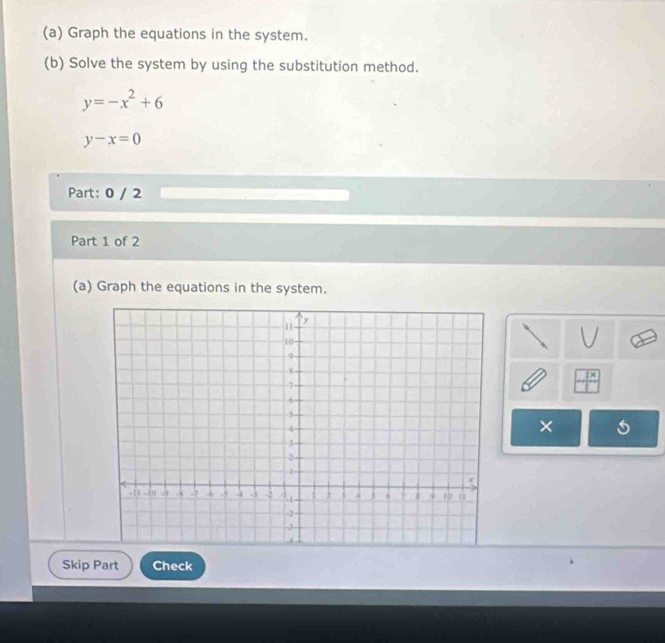 Graph the equations in the system.
(b) Solve the system by using the substitution method.
y=-x^2+6
y-x=0
Part: 0 / 2
Part 1 of 2
(a) Graph the equations in the system.
×
Skip Part Check