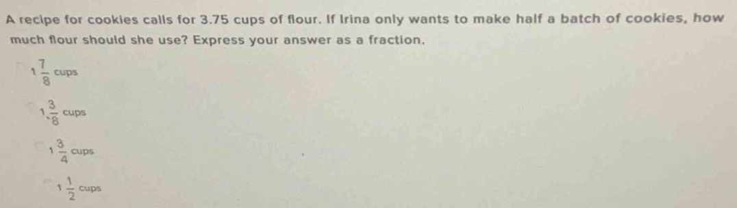 A recipe for cookies calls for 3.75 cups of flour. If Irina only wants to make half a batch of cookies, how
much flour should she use? Express your answer as a fraction.
 7/8  cups
 3/· 8 cups
 3/4  cups^-
1 1/2  cups