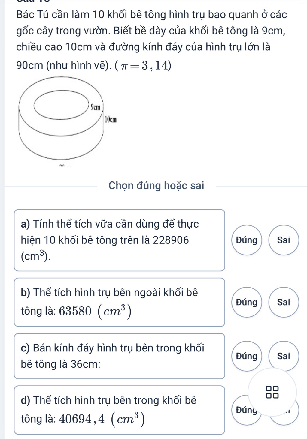 Bác Tú cần làm 10 khối bê tông hình trụ bao quanh ở các
gốc cây trong vườn. Biết bề dày của khối bê tông là 9cm,
chiều cao 10cm và đường kính đáy của hình trụ lớn là
90cm (như hình vẽ). (π =3,14)
Chọn đúng hoặc sai
a) Tính thể tích vữa cần dùng để thực
hiện 10 khối bê tông trên là 228906 Đúng Sai
(cm^3). 
b) Thể tích hình trụ bên ngoài khối bê
tông là: 63580(cm^3)
Đúng Sai
c) Bán kính đáy hình trụ bên trong khối
Đúng Sai
bê tông là 36cm :
d) Thể tích hình trụ bên trong khối bê
tông là: 40694,4(cm^3)
Đúny