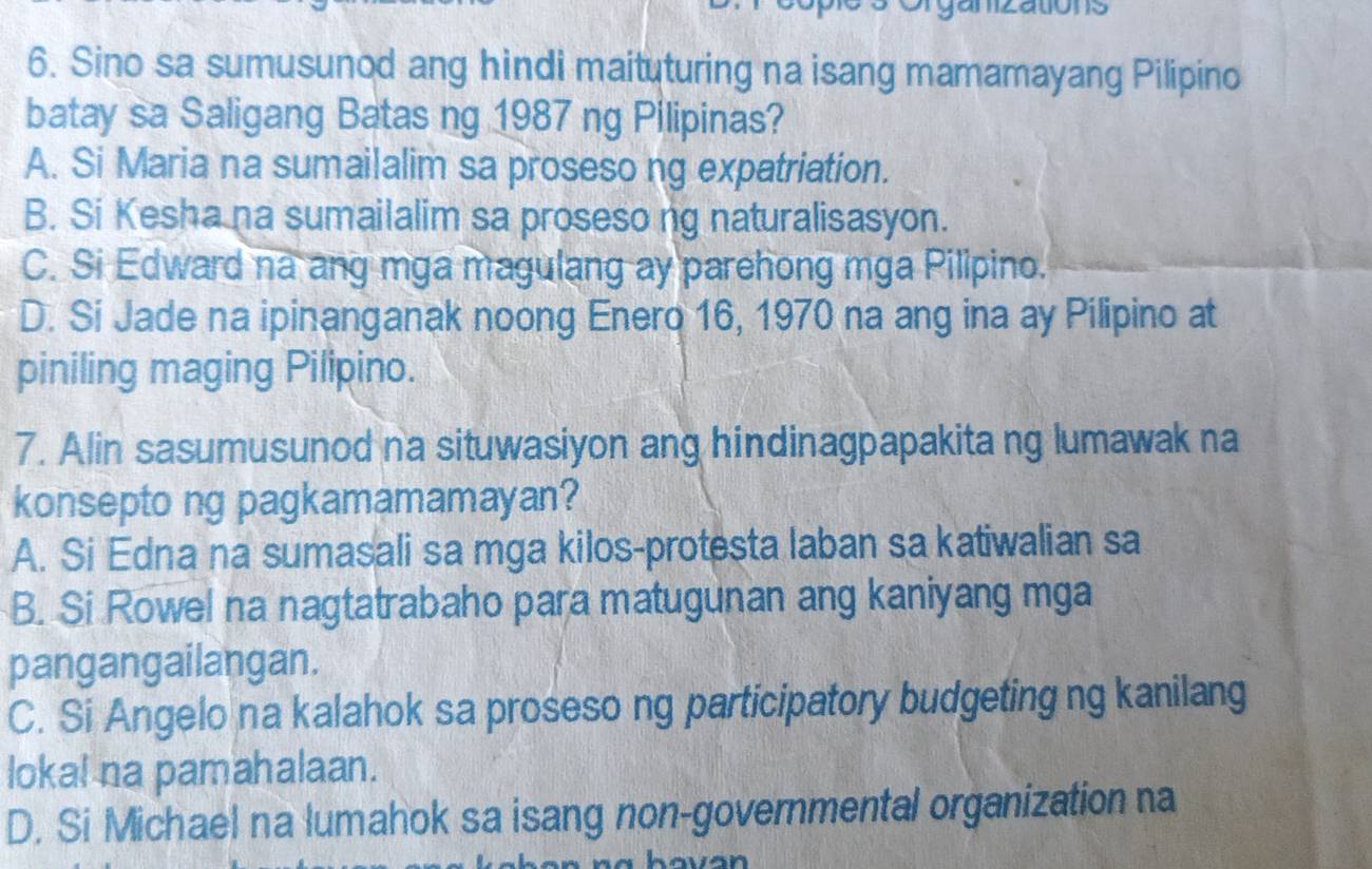 ons
6. Sino sa sumusunod ang hindi maituturing na isang mamamayang Pilipino
batay sa Saligang Batas ng 1987 ng Pilipinas?
A. Si Maria na sumailalim sa proseso ng expatriation.
B. Si Kesha na sumailalim sa proseso ng naturalisasyon.
C. Si Edward na ang mga magulang ay parehong mga Pilipino.
D. Si Jade na ipinanganak noong Enero 16, 1970 na ang ina ay Pilipino at
piniling maging Pilipino.
7. Alin sasumusunod na situwasiyon ang hindinagpapakita ng lumawak na
konsepto ng pagkamamamayan?
A. Si Edna na sumasali sa mga kilos-protesta laban sa katiwalian sa
B. Si Rowel na nagtatrabaho para matugunan ang kaniyang mga
pangangailangan.
C. Si Angelo na kalahok sa proseso ng participatory budgeting ng kanilang
lokal na pamahalaan.
D. Si Michael na lumahok sa isang non-governmental organization na