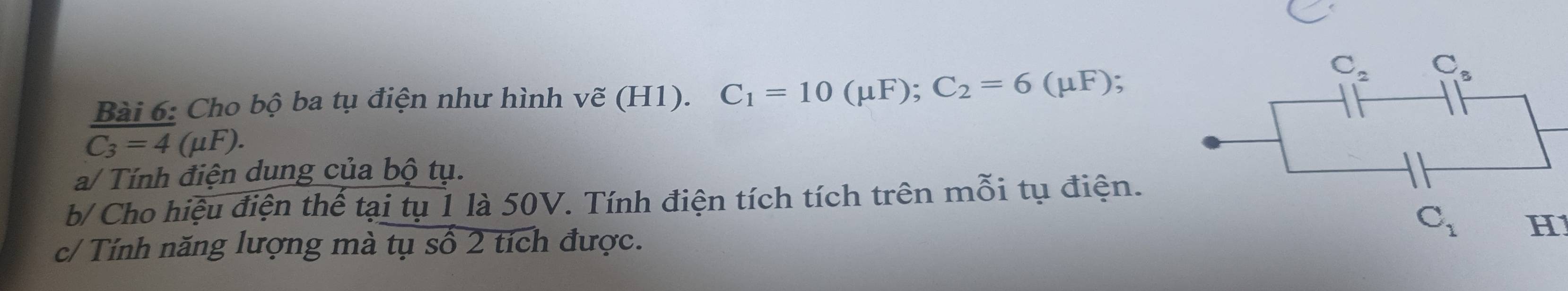 Cho bộ ba tụ điện như hình vẽ (H1). C_1=10(mu F);C_2=6(mu F)
C_3=4 1 (μF).
a/ Tính điện dung của bộ tụ.
b/ Cho hiệu điện thế tại tụ 1 là 50V. Tính điện tích tích trên mỗi tụ điện.
C_1 H
c/ Tính năng lượng mà tụ số 2 tích được.