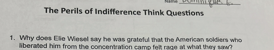 Name_ 
The Perils of Indifference Think Questions 
1. Why does Elie Wiesel say he was grateful that the American soldiers who 
liberated him from the concentration camp felt rage at what they saw?