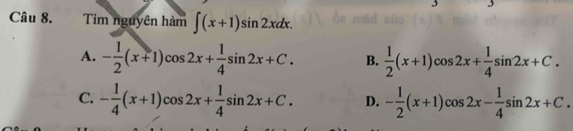 Tìm nguyên hàm ∈t (x+1)sin 2xdx.
A. - 1/2 (x+1)cos 2x+ 1/4 sin 2x+C. B.  1/2 (x+1)cos 2x+ 1/4 sin 2x+C.
C. - 1/4 (x+1)cos 2x+ 1/4 sin 2x+C. D. - 1/2 (x+1)cos 2x- 1/4 sin 2x+C.