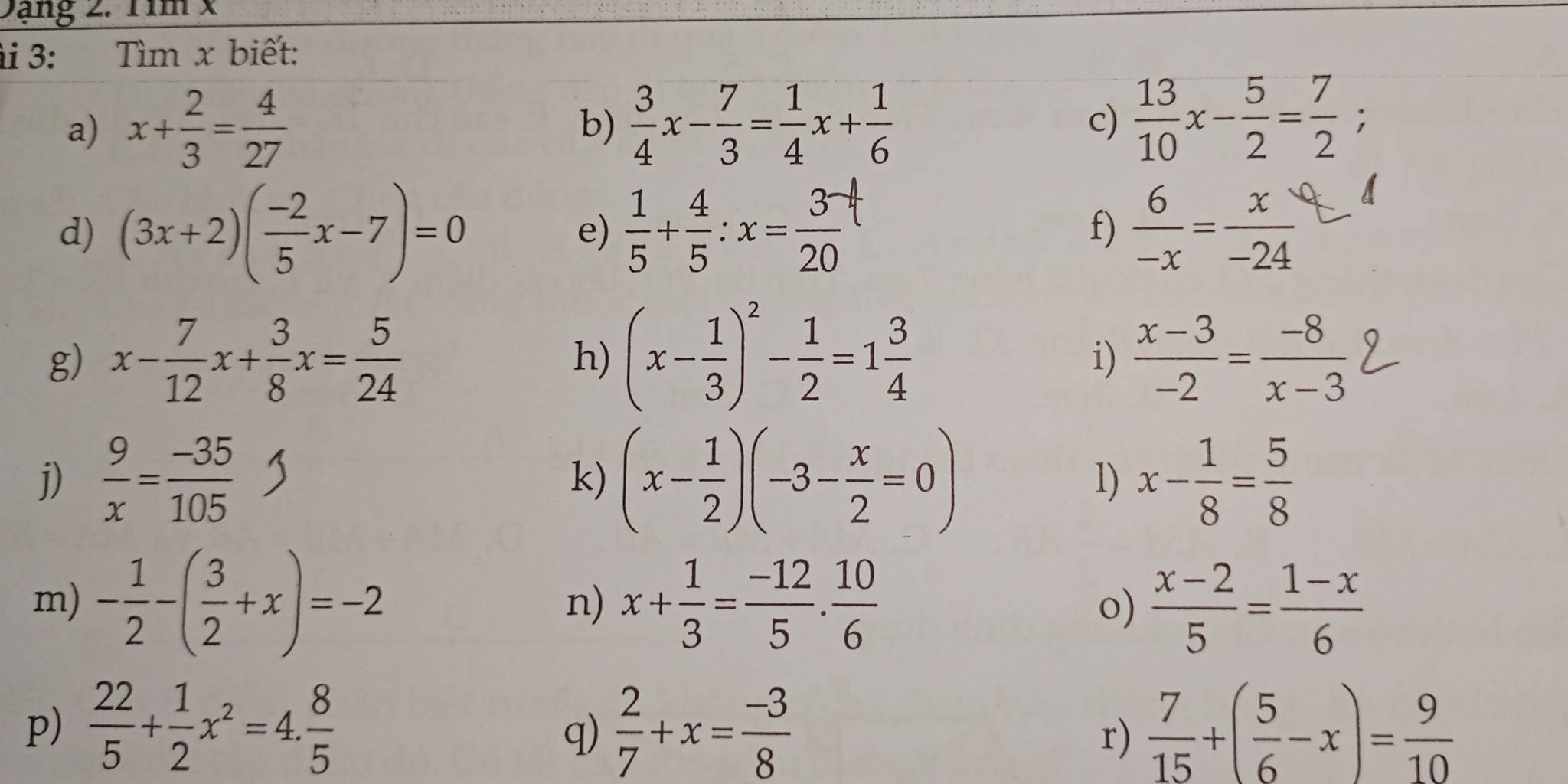 Dạng 2. Tim x
i 3: Tìm x biết: 
a) x+ 2/3 = 4/27   3/4 x- 7/3 = 1/4 x+ 1/6   13/10 x- 5/2 = 7/2 ;
b) 
c) 
d) (3x+2)( (-2)/5 x-7)=0 e)  1/5 + 4/5 :x= 3/20   6/-x = x/-24 
f) 
g) x- 7/12 x+ 3/8 x= 5/24  (x- 1/3 )^2- 1/2 =1 3/4   (x-3)/-2 = (-8)/x-3 
h) 
i) 
j)  9/x = (-35)/105  (x- 1/2 )(-3- x/2 =0) 1) x- 1/8 = 5/8 
k) 
m) - 1/2 -( 3/2 +x)=-2 x+ 1/3 = (-12)/5 . 10/6  o)  (x-2)/5 = (1-x)/6 
n) 
p)  22/5 + 1/2 x^2=4. 8/5   2/7 +x= (-3)/8   7/15 +( 5/6 -x)= 9/10 
q) 
r)