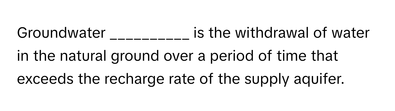 Groundwater __________ is the withdrawal of water in the natural ground over a period of time that exceeds the recharge rate of the supply aquifer.