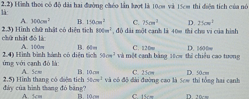 2.2) Hình thoi có độ dài hai đường chéo lần lượt là 10cm và 15cm thì diện tích của nó
là:
A. 300cm^2 B. 150cm^2 C. 75cm^2 D. 25cm^2
2.3) Hình chữ nhật có diện tích 800m^2 , độ dài một cạnh là 40m thì chu vi của hình
chữ nhật đó là:
A. 100m B. 60m C. 120m D. 1600m
2.4) Hình bình hành có diện tích 50cm^2 và một cạnh bằng 10cm thì chiều cao tương
ứng với cạnh đó là:
A. 5cm B. 10cm C. 25cm D. 50cm
2.5) Hình thang có diện tích 50cm^2 và có độ dài đường cao là 5cm thì tổng hai cạnh
đáy của hình thang đó bằng?
A. 5cm B. 10cm C. 15cm D. 20cm