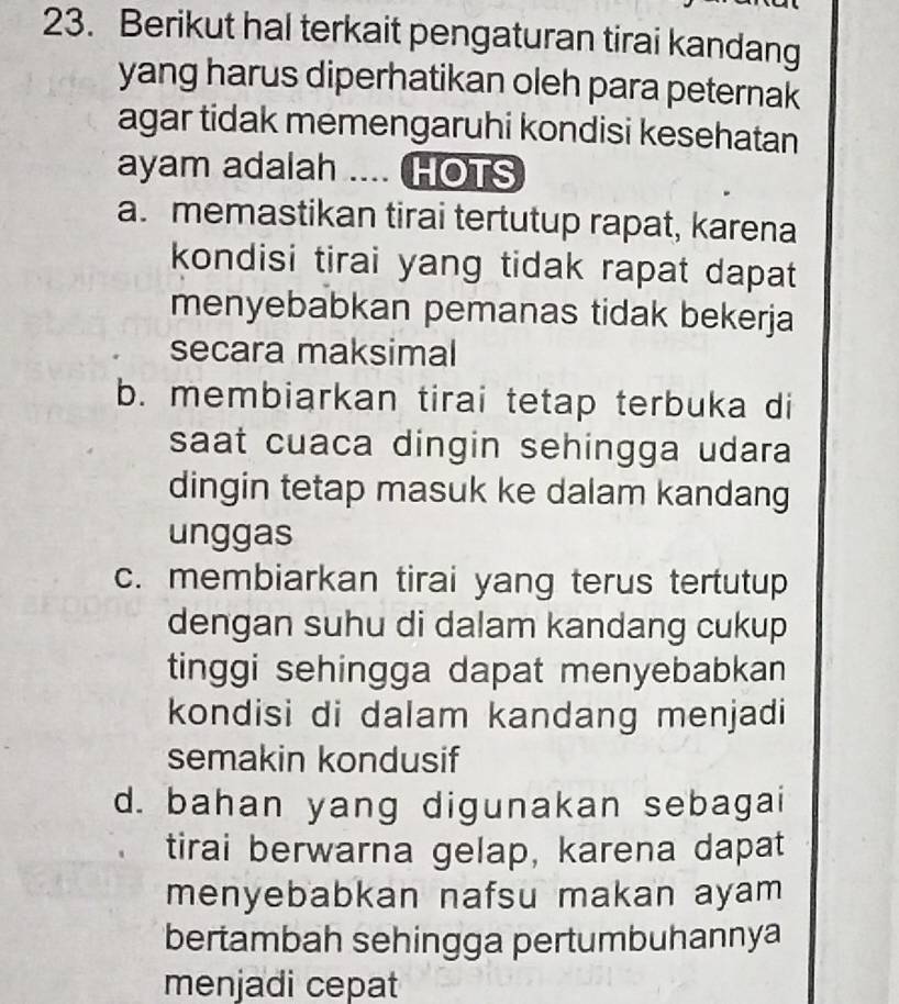 Berikut hal terkait pengaturan tirai kandang
yang harus diperhatikan oleh para peternak
agar tidak memengaruhi kondisi kesehatan
ayam adalah .... HOTS
a. memastikan tirai tertutup rapat, karena
kondisi tirai yang tidak rapat dapat 
menyebabkan pemanas tidak bekerja
secara maksimal
b. membiarkan tirai tetap terbuka di
saat cuaca dingin sehingga udara
dingin tetap masuk ke dalam kandang
unggas
c. membiarkan tirai yang terus tertutup
dengan suhu di dalam kandang cukup
tinggi sehingga dapat menyebabkan 
kondisi di dalam kandang menjadi
semakin kondusif
d. bahan yang digunakan sebagai
tirai berwarna gelap, karena dapat
menyebabkan nafsu makan ayam 
bertambah sehingga pertumbuhannya
menjadi cepat