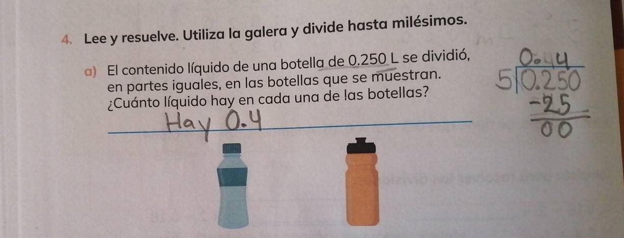 Lee y resuelve. Utiliza la galera y divide hasta milésimos. 
a) El contenido líquido de una botella de 0.250 L se dividió, 
en partes iguales, en las botellas que se muestran. 
¿Cuánto líquido hay en cada una de las botellas? 
_