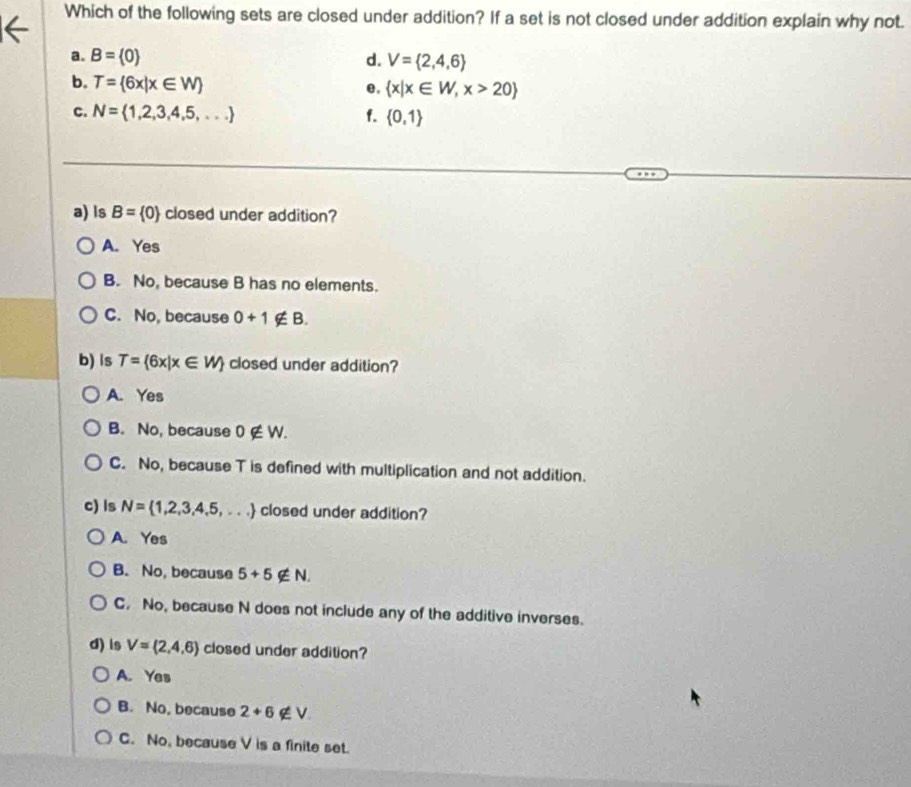 Which of the following sets are closed under addition? If a set is not closed under addition explain why not.
a. B= 0 d. V= 2,4,6
b. T= 6x|x∈ W
e.  x|x∈ W,x>20
c. N= 1,2,3,4,5,... f.  0,1
a) ls B= 0 closed under addition?
A. Yes
B. No, because B has no elements.
C. No, because 0+1∉ B. 
b) ls T= 6x|x∈ W closed under addition?
A. Yes
B. No, because 0∉ W.
C. No, because T is defined with multiplication and not addition.
c) ls N= 1,2,3,4,5,... closed under addition?
A. Yes
B. No, because 5+5∉ N.
C. No, because N does not include any of the additive inverses.
d) is V= 2,4,6 closed under addition?
A. Yes
B. No, because 2+6 a v
C. No, because V is a finite set.