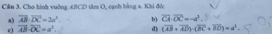 Cho hình vuông ABCD tâm O, cạnh bằng a. Khi đó:
a) overline AB· overline DC=2a^2. b) vector CA· vector OC=-a^2.
c) overline AB· overline OC=a^2. d) (overline AB+overline AD)· (overline BC+overline BD)=a^2.