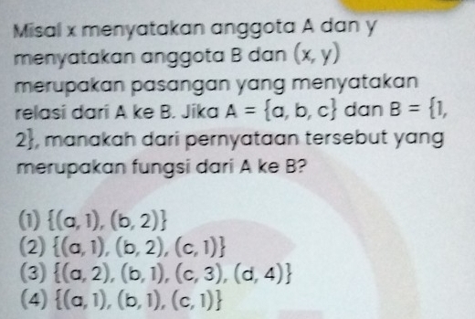 Misal x menyatakan anggota A dan y
menyatakan anggota B dan (x,y)
merupakan pasangan yang menyatakan 
relasi dari A ke B. Jika A= a,b,c dan B= 1,
2 , manakah dari pernyataan tersebut yang
merupakan fungsi dari A ke B?
(1)  (a,1),(b,2)
(2)  (a,1),(b,2),(c,1)
(3)  (a,2),(b,1),(c,3),(d,4)
(4)  (a,1),(b,1),(c,1)